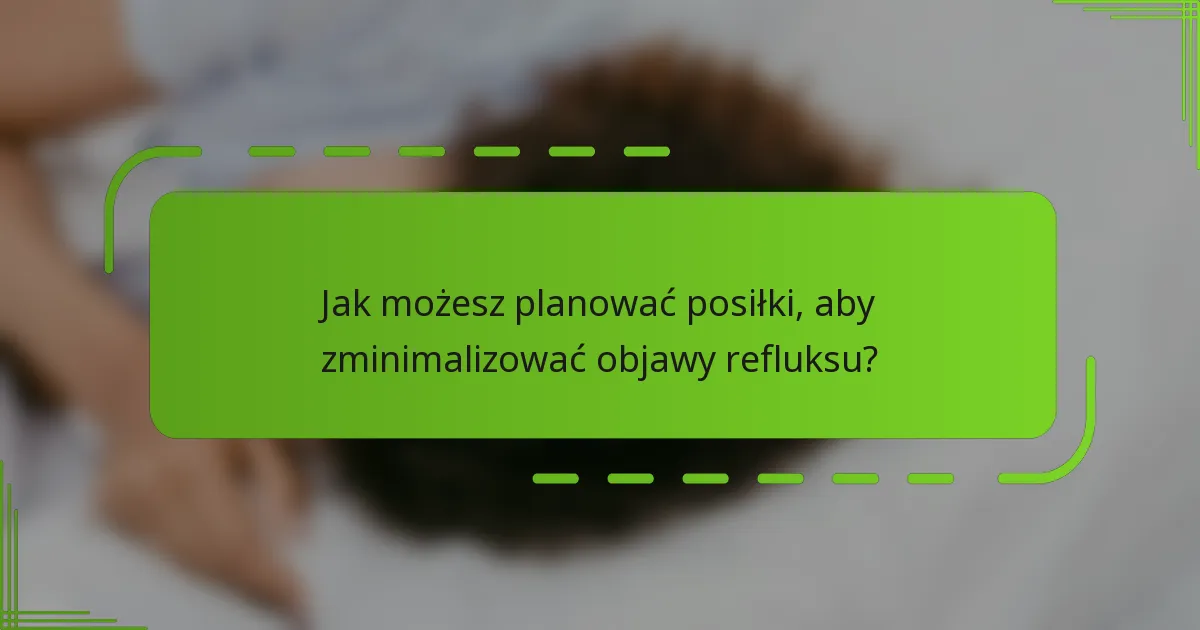 Jak możesz planować posiłki, aby zminimalizować objawy refluksu?