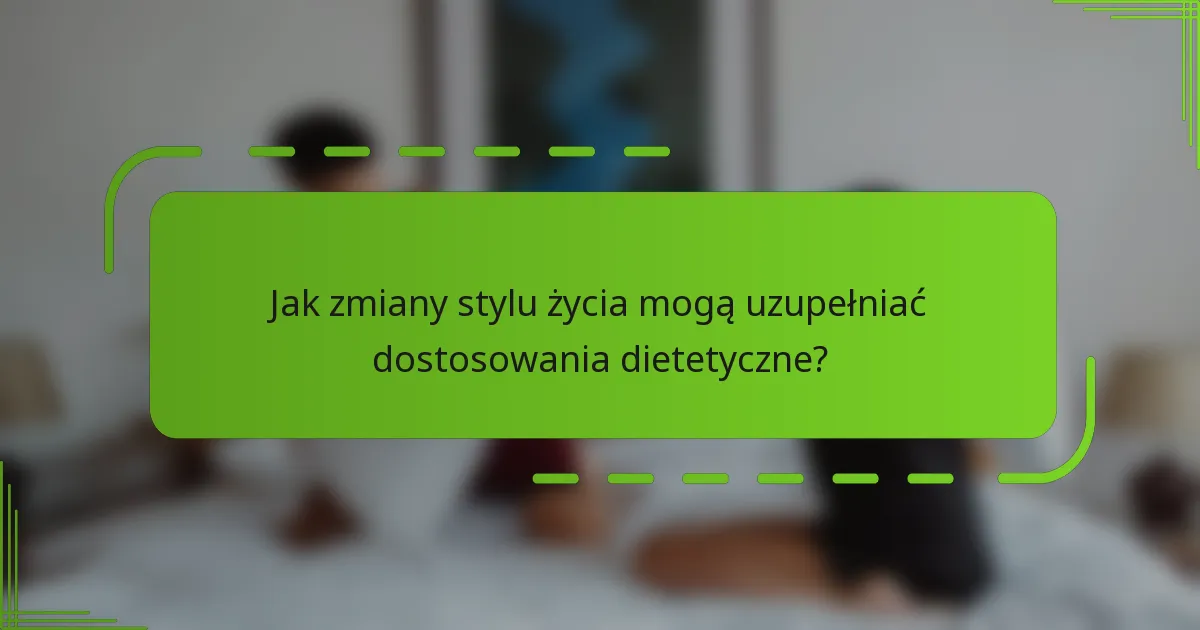 Jak zmiany stylu życia mogą uzupełniać dostosowania dietetyczne?